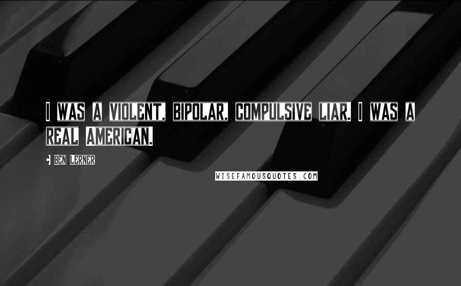Ben Lerner Quotes: I was a violent, bipolar, compulsive liar. I was a real American.