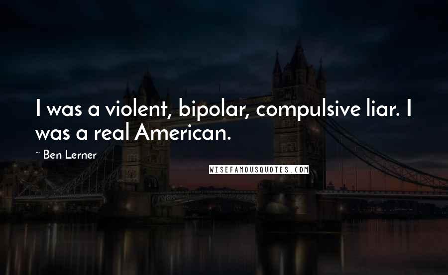 Ben Lerner Quotes: I was a violent, bipolar, compulsive liar. I was a real American.