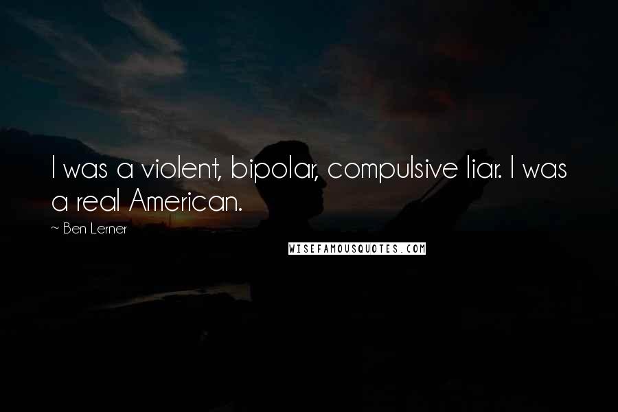 Ben Lerner Quotes: I was a violent, bipolar, compulsive liar. I was a real American.