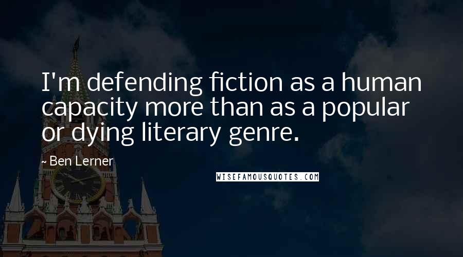 Ben Lerner Quotes: I'm defending fiction as a human capacity more than as a popular or dying literary genre.