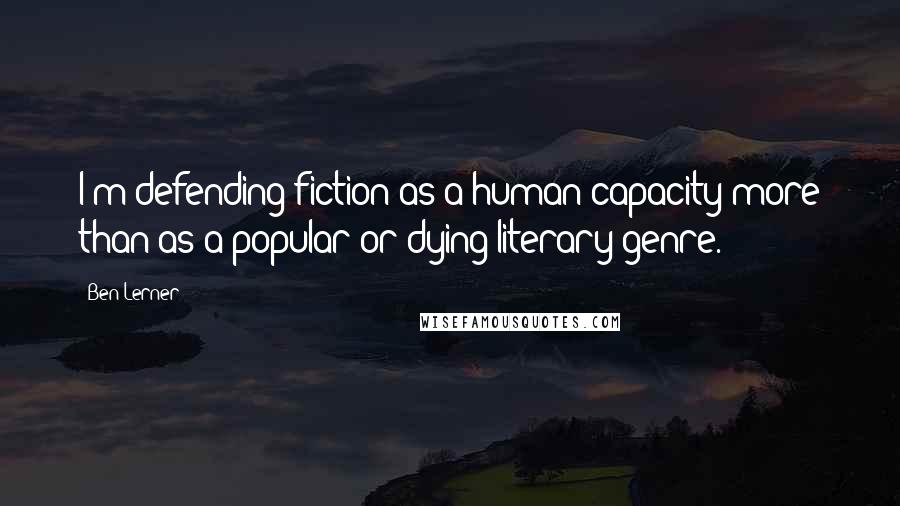 Ben Lerner Quotes: I'm defending fiction as a human capacity more than as a popular or dying literary genre.