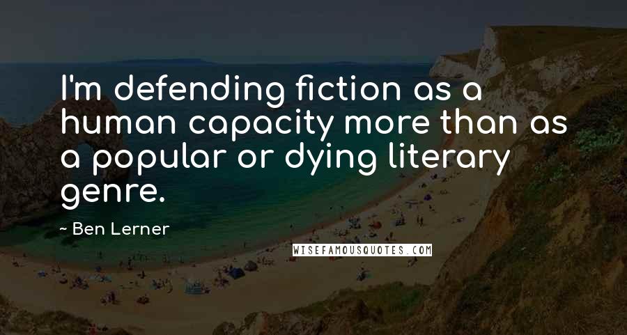 Ben Lerner Quotes: I'm defending fiction as a human capacity more than as a popular or dying literary genre.