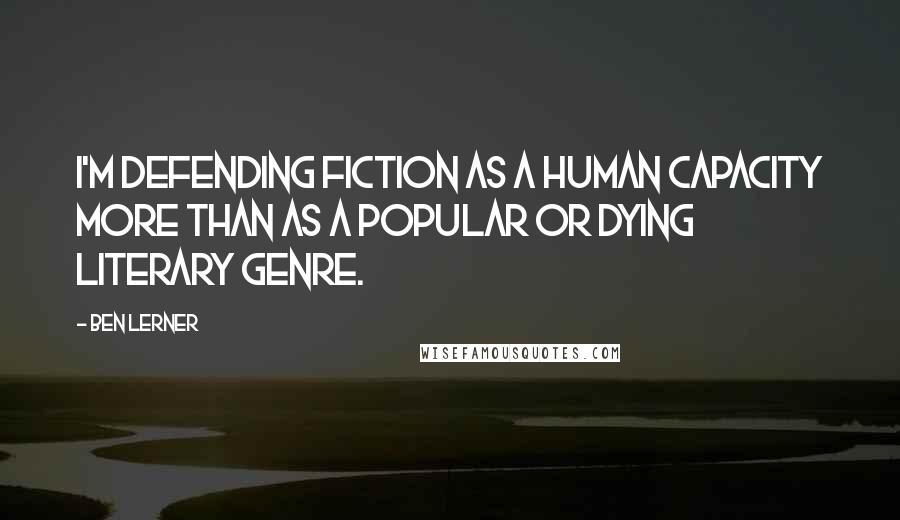 Ben Lerner Quotes: I'm defending fiction as a human capacity more than as a popular or dying literary genre.