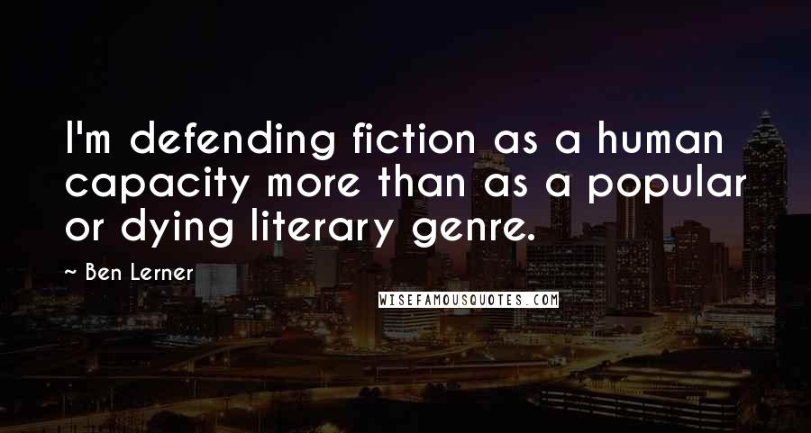 Ben Lerner Quotes: I'm defending fiction as a human capacity more than as a popular or dying literary genre.