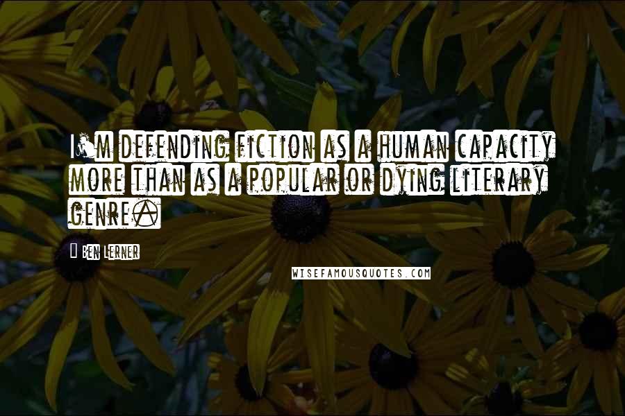 Ben Lerner Quotes: I'm defending fiction as a human capacity more than as a popular or dying literary genre.