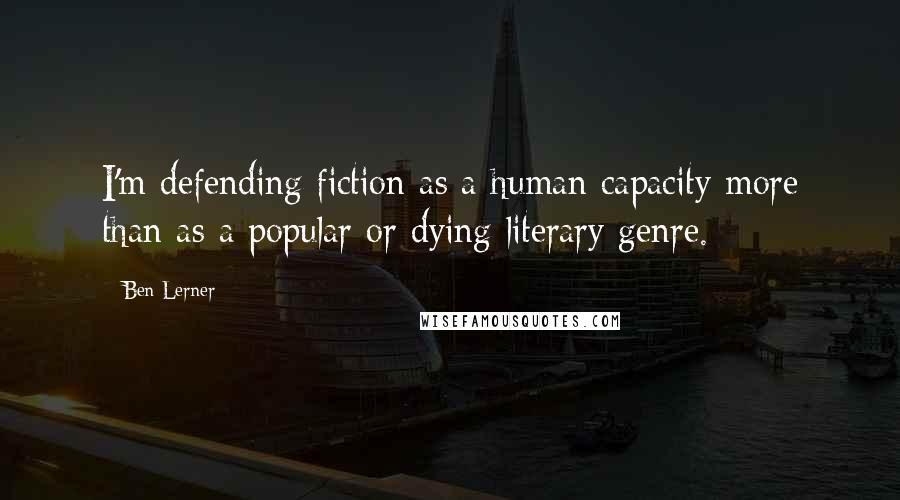 Ben Lerner Quotes: I'm defending fiction as a human capacity more than as a popular or dying literary genre.