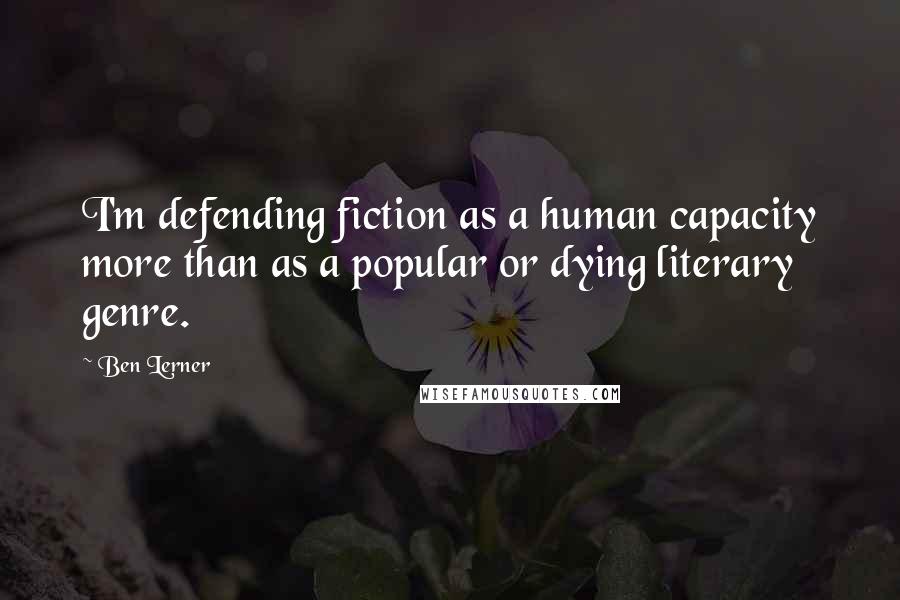 Ben Lerner Quotes: I'm defending fiction as a human capacity more than as a popular or dying literary genre.