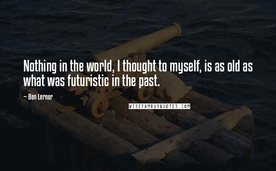 Ben Lerner Quotes: Nothing in the world, I thought to myself, is as old as what was futuristic in the past.