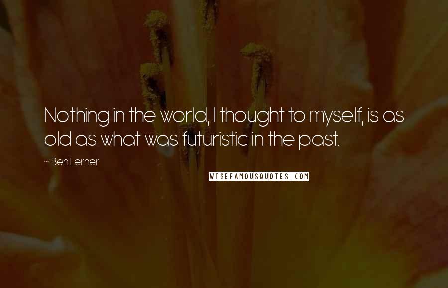 Ben Lerner Quotes: Nothing in the world, I thought to myself, is as old as what was futuristic in the past.