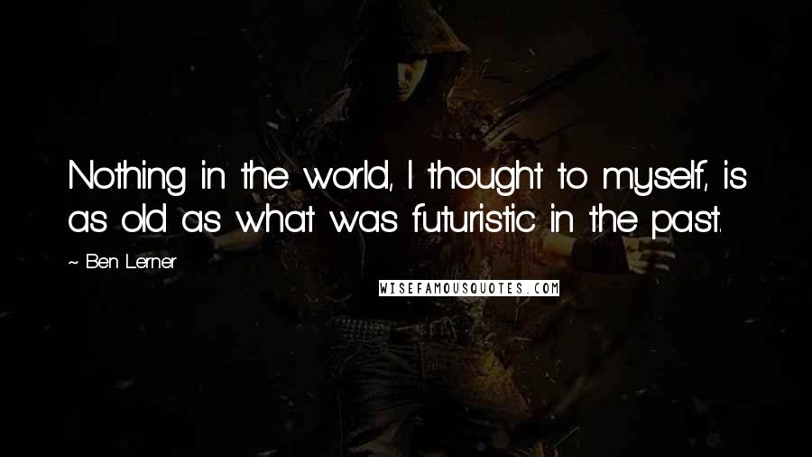 Ben Lerner Quotes: Nothing in the world, I thought to myself, is as old as what was futuristic in the past.