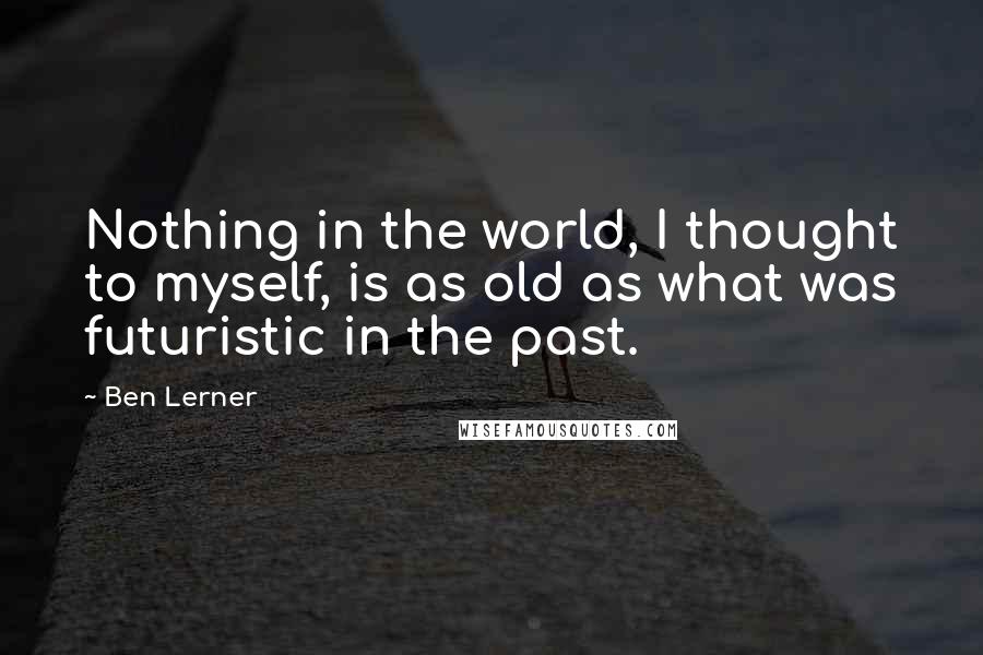 Ben Lerner Quotes: Nothing in the world, I thought to myself, is as old as what was futuristic in the past.