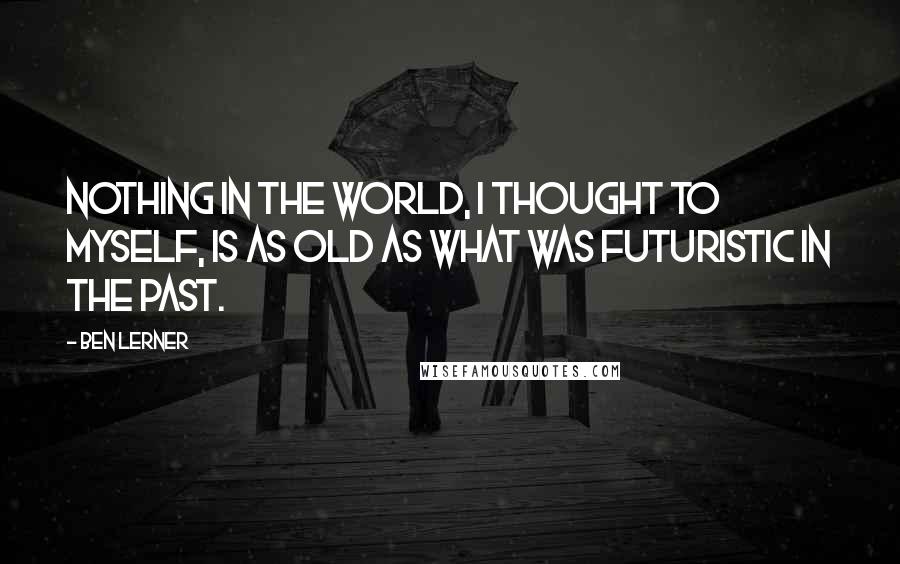 Ben Lerner Quotes: Nothing in the world, I thought to myself, is as old as what was futuristic in the past.