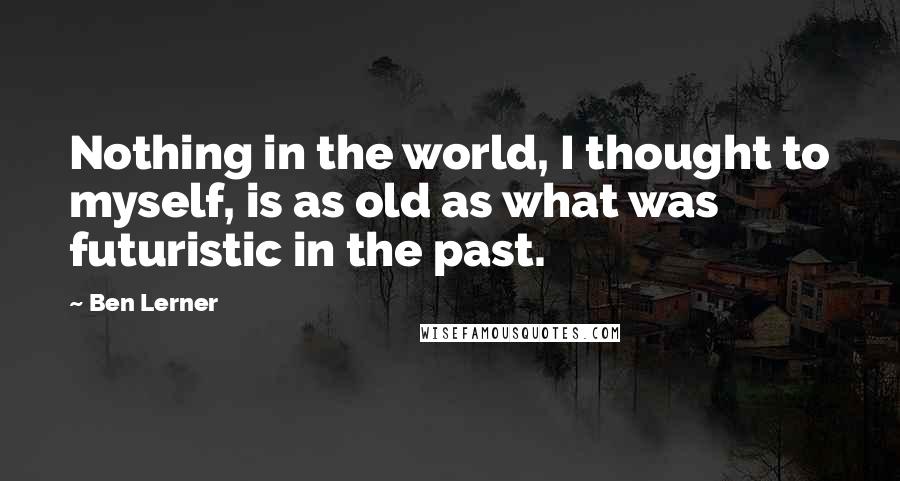 Ben Lerner Quotes: Nothing in the world, I thought to myself, is as old as what was futuristic in the past.