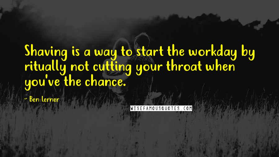 Ben Lerner Quotes: Shaving is a way to start the workday by ritually not cutting your throat when you've the chance.