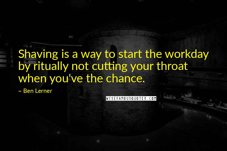 Ben Lerner Quotes: Shaving is a way to start the workday by ritually not cutting your throat when you've the chance.