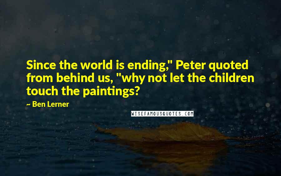 Ben Lerner Quotes: Since the world is ending," Peter quoted from behind us, "why not let the children touch the paintings?