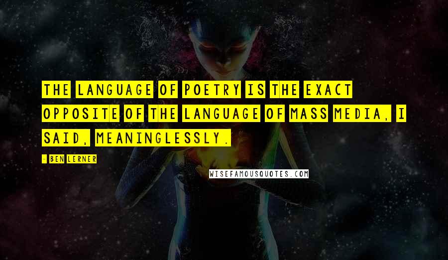 Ben Lerner Quotes: The language of poetry is the exact opposite of the language of mass media, I said, meaninglessly.