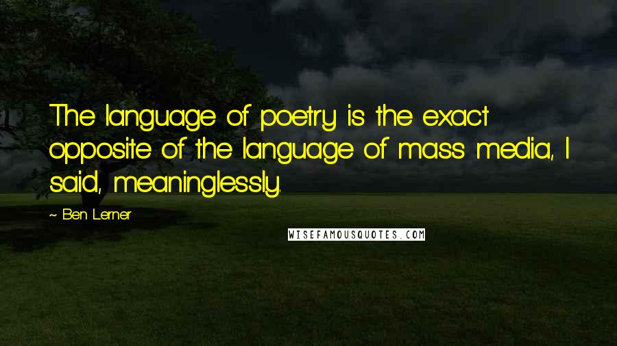 Ben Lerner Quotes: The language of poetry is the exact opposite of the language of mass media, I said, meaninglessly.