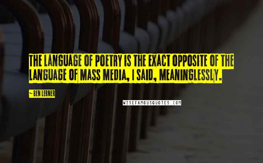 Ben Lerner Quotes: The language of poetry is the exact opposite of the language of mass media, I said, meaninglessly.