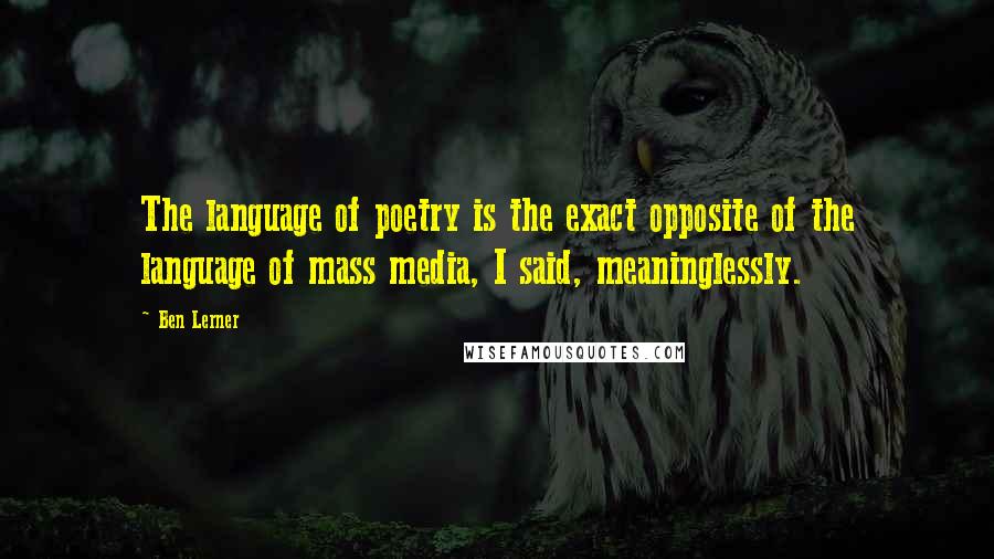 Ben Lerner Quotes: The language of poetry is the exact opposite of the language of mass media, I said, meaninglessly.