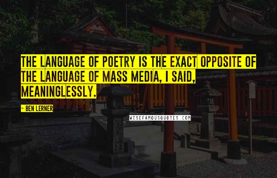 Ben Lerner Quotes: The language of poetry is the exact opposite of the language of mass media, I said, meaninglessly.