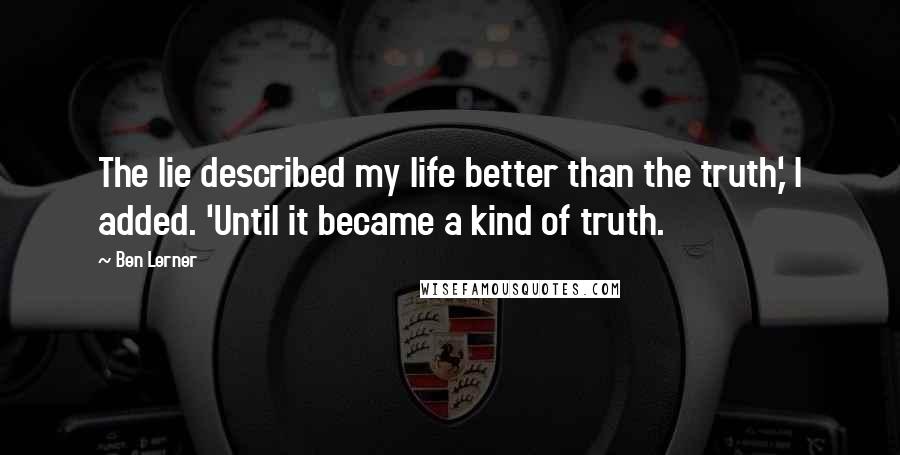 Ben Lerner Quotes: The lie described my life better than the truth,' I added. 'Until it became a kind of truth.