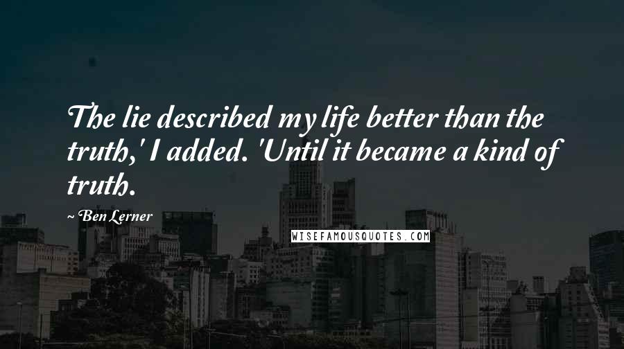 Ben Lerner Quotes: The lie described my life better than the truth,' I added. 'Until it became a kind of truth.