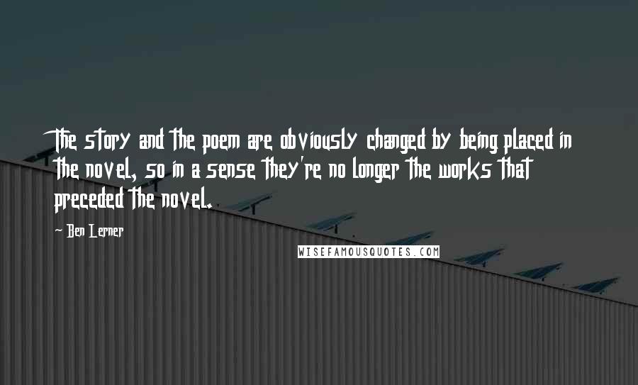 Ben Lerner Quotes: The story and the poem are obviously changed by being placed in the novel, so in a sense they're no longer the works that preceded the novel.