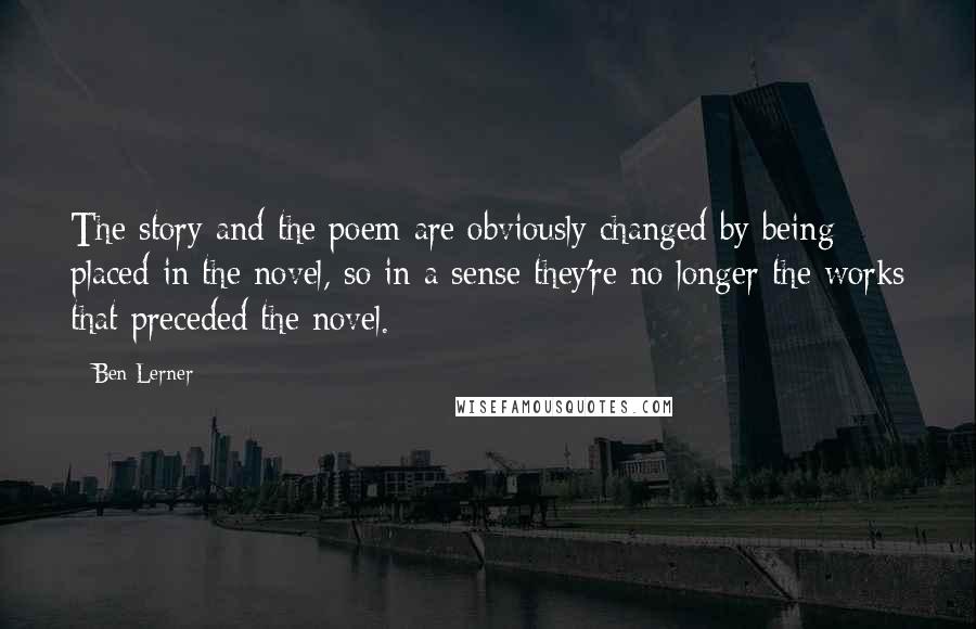 Ben Lerner Quotes: The story and the poem are obviously changed by being placed in the novel, so in a sense they're no longer the works that preceded the novel.