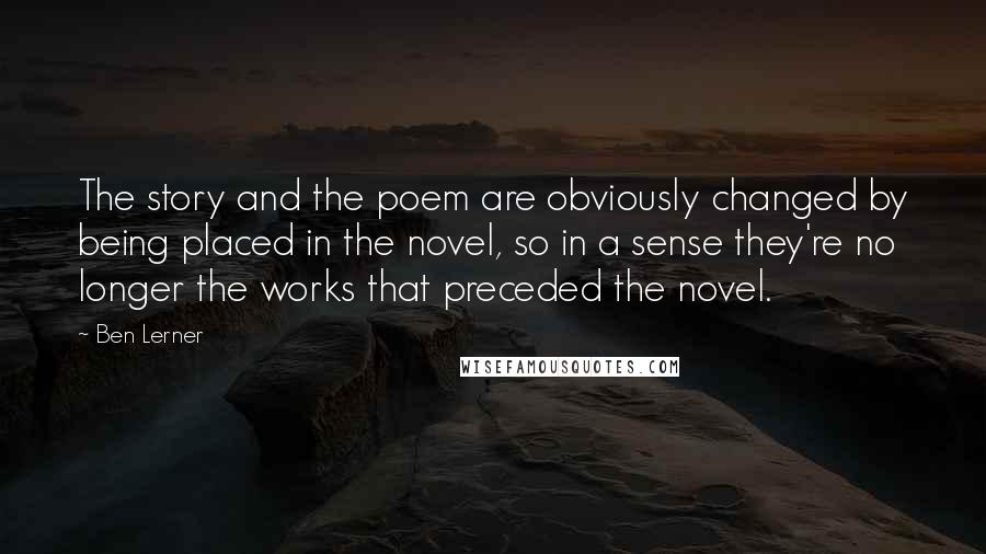 Ben Lerner Quotes: The story and the poem are obviously changed by being placed in the novel, so in a sense they're no longer the works that preceded the novel.