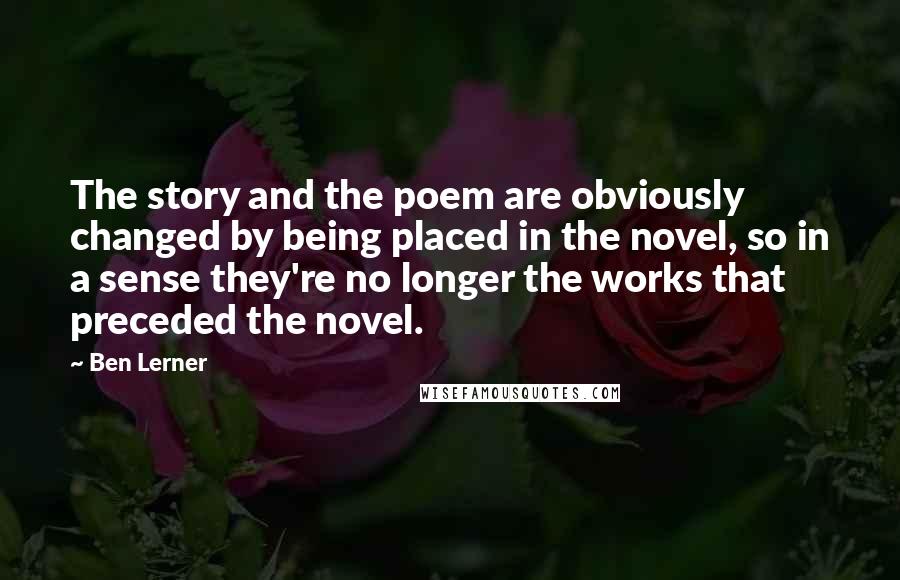 Ben Lerner Quotes: The story and the poem are obviously changed by being placed in the novel, so in a sense they're no longer the works that preceded the novel.