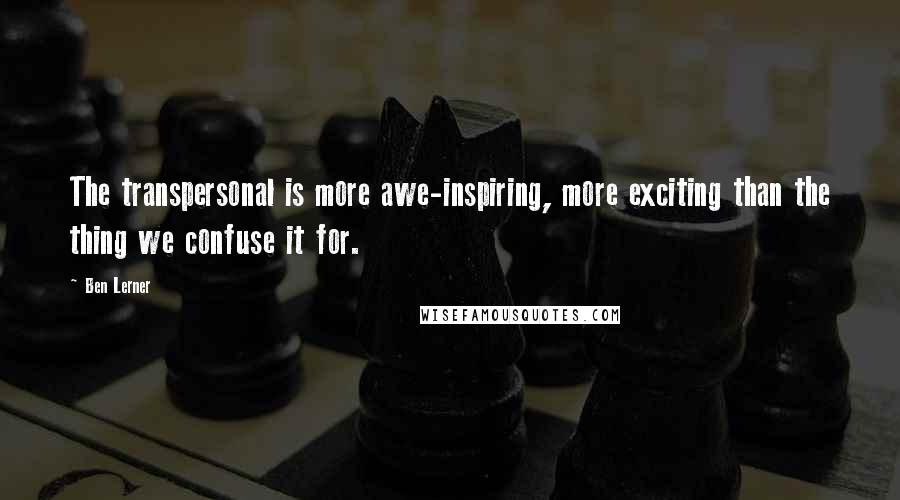 Ben Lerner Quotes: The transpersonal is more awe-inspiring, more exciting than the thing we confuse it for.