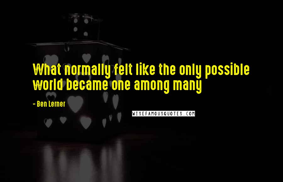 Ben Lerner Quotes: What normally felt like the only possible world became one among many