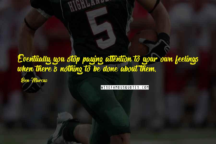 Ben Marcus Quotes: Eventually you stop paying attention to your own feelings when there's nothing to be done about them.