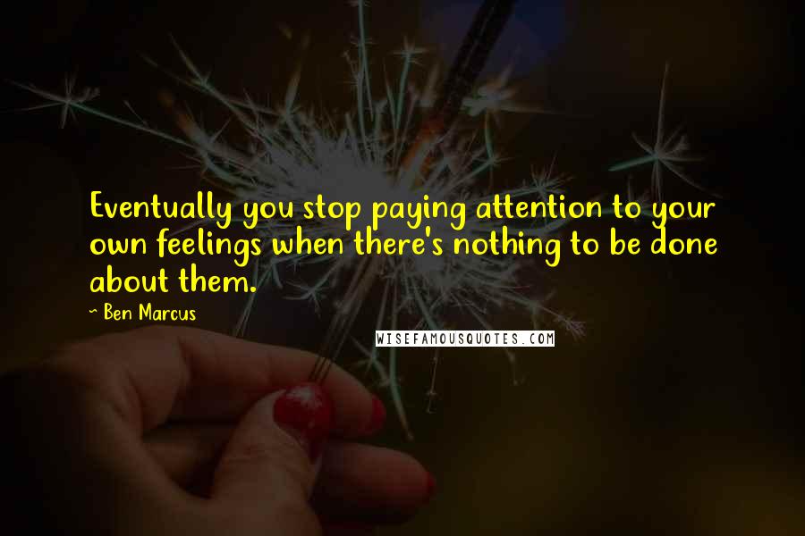 Ben Marcus Quotes: Eventually you stop paying attention to your own feelings when there's nothing to be done about them.