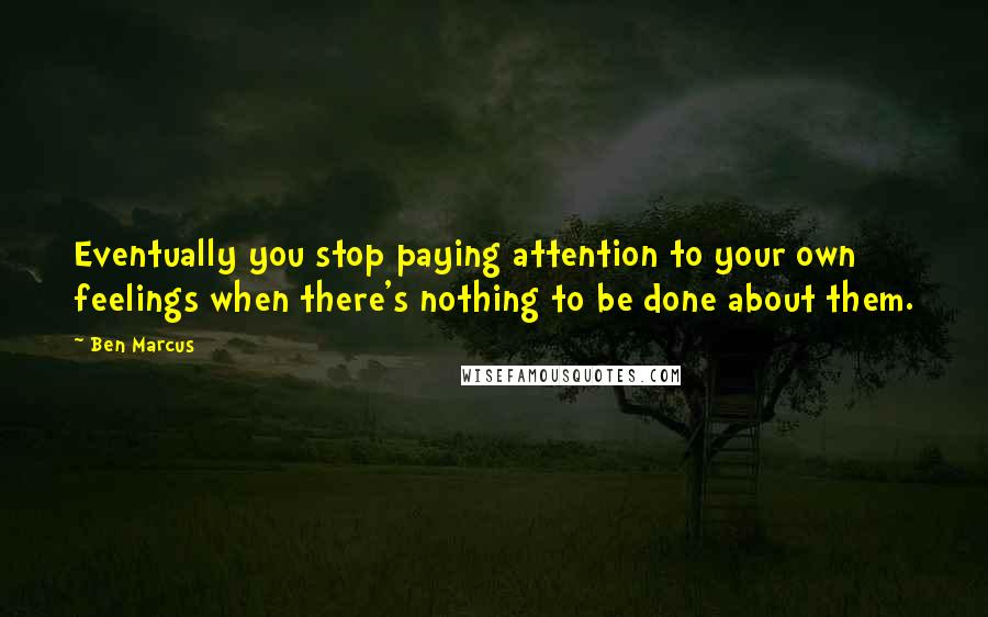 Ben Marcus Quotes: Eventually you stop paying attention to your own feelings when there's nothing to be done about them.