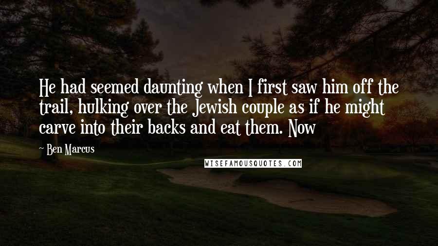 Ben Marcus Quotes: He had seemed daunting when I first saw him off the trail, hulking over the Jewish couple as if he might carve into their backs and eat them. Now