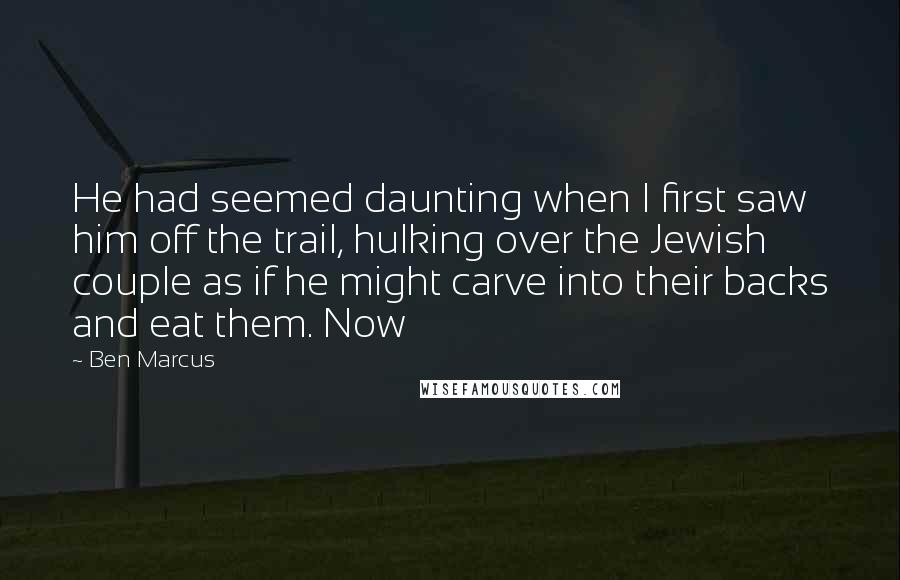 Ben Marcus Quotes: He had seemed daunting when I first saw him off the trail, hulking over the Jewish couple as if he might carve into their backs and eat them. Now