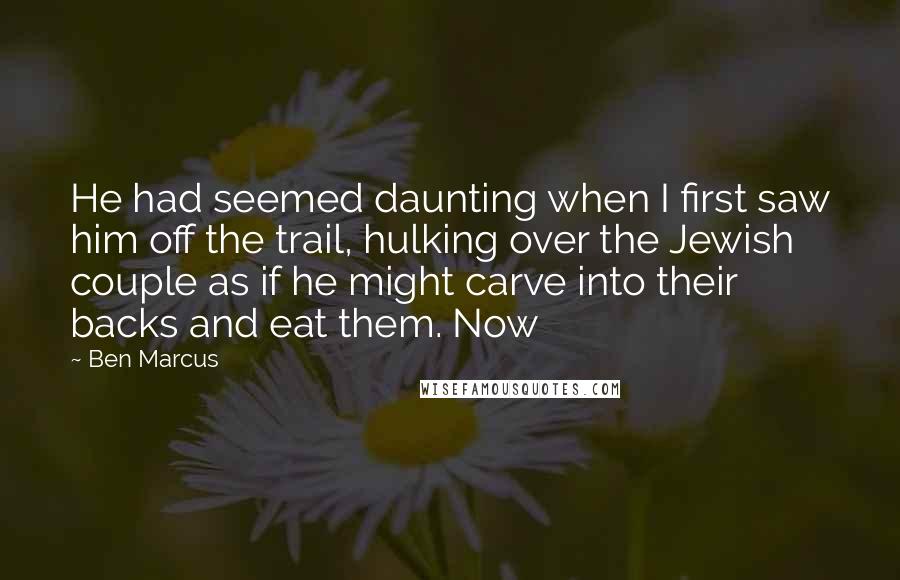 Ben Marcus Quotes: He had seemed daunting when I first saw him off the trail, hulking over the Jewish couple as if he might carve into their backs and eat them. Now