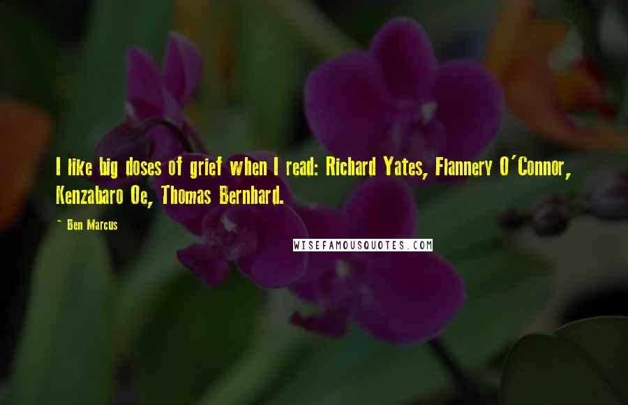 Ben Marcus Quotes: I like big doses of grief when I read: Richard Yates, Flannery O'Connor, Kenzabaro Oe, Thomas Bernhard.