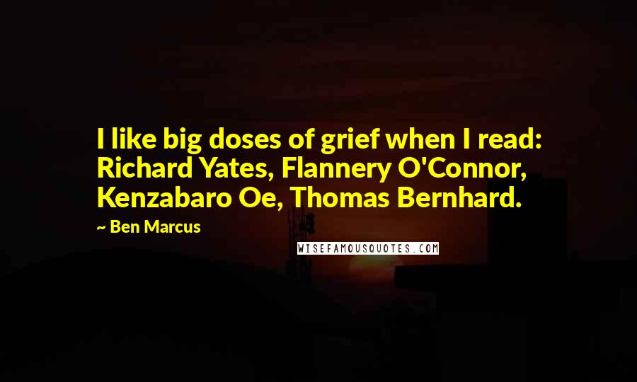 Ben Marcus Quotes: I like big doses of grief when I read: Richard Yates, Flannery O'Connor, Kenzabaro Oe, Thomas Bernhard.