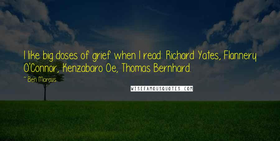 Ben Marcus Quotes: I like big doses of grief when I read: Richard Yates, Flannery O'Connor, Kenzabaro Oe, Thomas Bernhard.