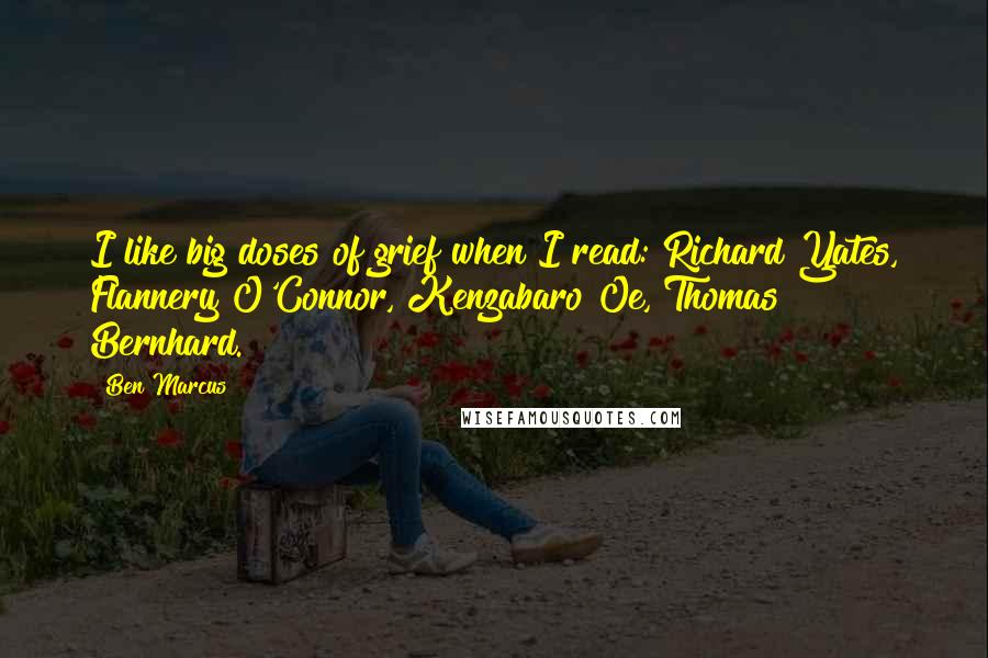 Ben Marcus Quotes: I like big doses of grief when I read: Richard Yates, Flannery O'Connor, Kenzabaro Oe, Thomas Bernhard.