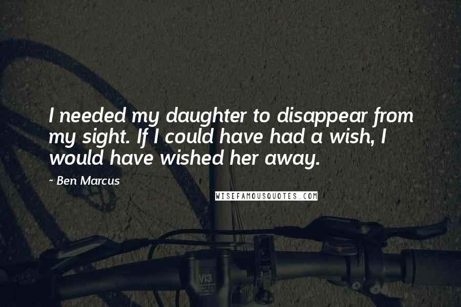 Ben Marcus Quotes: I needed my daughter to disappear from my sight. If I could have had a wish, I would have wished her away.