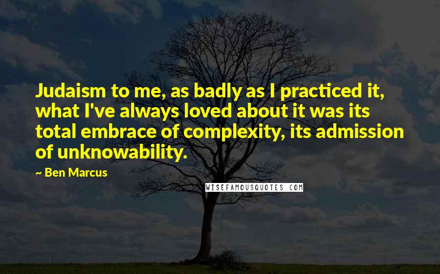 Ben Marcus Quotes: Judaism to me, as badly as I practiced it, what I've always loved about it was its total embrace of complexity, its admission of unknowability.