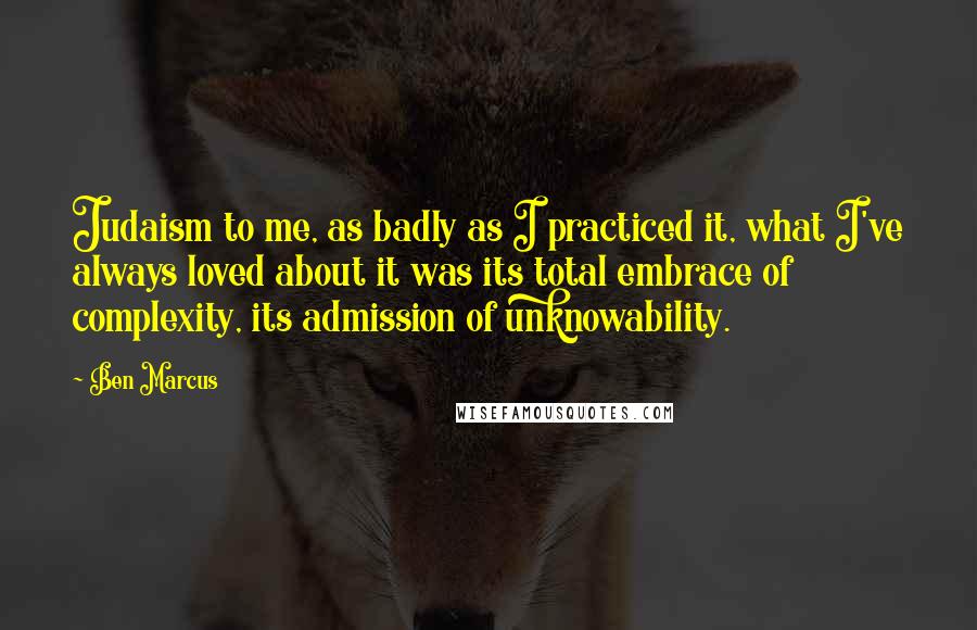 Ben Marcus Quotes: Judaism to me, as badly as I practiced it, what I've always loved about it was its total embrace of complexity, its admission of unknowability.