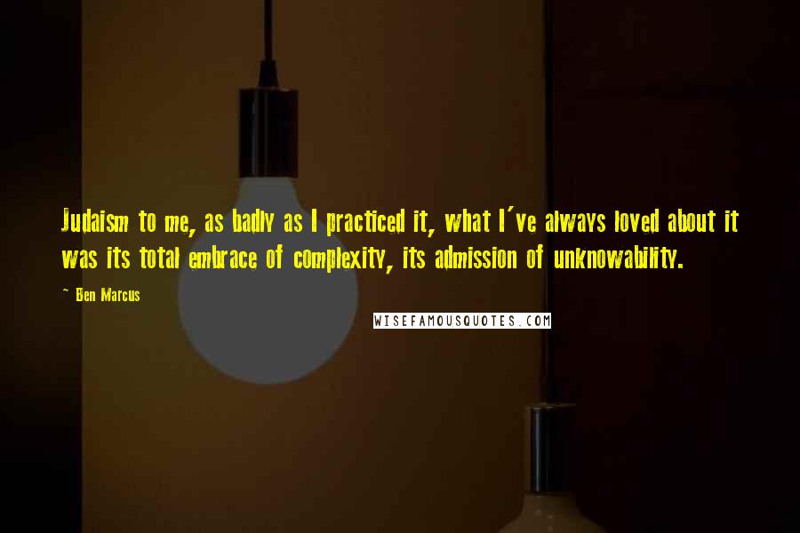 Ben Marcus Quotes: Judaism to me, as badly as I practiced it, what I've always loved about it was its total embrace of complexity, its admission of unknowability.