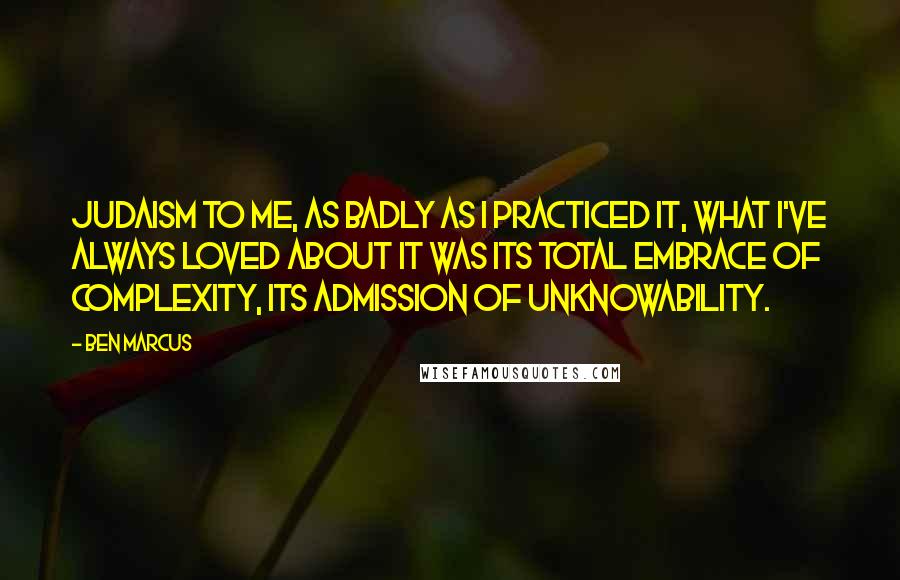 Ben Marcus Quotes: Judaism to me, as badly as I practiced it, what I've always loved about it was its total embrace of complexity, its admission of unknowability.
