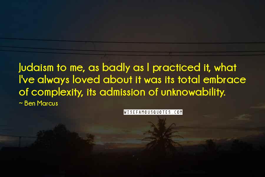 Ben Marcus Quotes: Judaism to me, as badly as I practiced it, what I've always loved about it was its total embrace of complexity, its admission of unknowability.