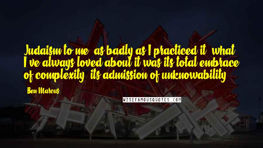 Ben Marcus Quotes: Judaism to me, as badly as I practiced it, what I've always loved about it was its total embrace of complexity, its admission of unknowability.